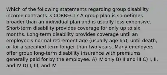 Which of the following statements regarding group disability income contracts is CORRECT? A group plan is sometimes broader than an individual plan and is usually less expensive. Short-term disability provides coverage for only up to six months. Long-term disability provides coverage until an employee's normal retirement age (usually age 65), until death, or for a specified term longer than two years. Many employers offer group long-term disability insurance with premiums generally paid for by the employee. A) IV only B) II and III C) I, II, and IV D) I, III, and IV