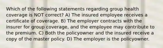 Which of the following statements regarding group health coverage is NOT correct? A) The insured employee receives a certificate of coverage. B) The employer contracts with the insurer for group coverage, and the employee may contribute to the premium. C) Both the policyowner and the insured receive a copy of the master policy. D) The employer is the policyowner.