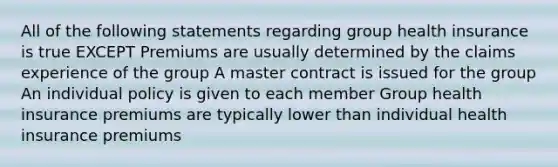 All of the following statements regarding group health insurance is true EXCEPT Premiums are usually determined by the claims experience of the group A master contract is issued for the group An individual policy is given to each member Group health insurance premiums are typically lower than individual health insurance premiums