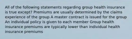 All of the following statements regarding group health insurance is true except? Premiums are usually determined by the claims experience of the group A master contract is issued for the group An individual policy is given to each member Group health insurance premiums are typically lower than individual health insurance premiums