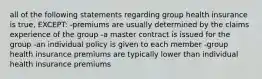 all of the following statements regarding group health insurance is true, EXCEPT: -premiums are usually determined by the claims experience of the group -a master contract is issued for the group -an individual policy is given to each member -group health insurance premiums are typically lower than individual health insurance premiums