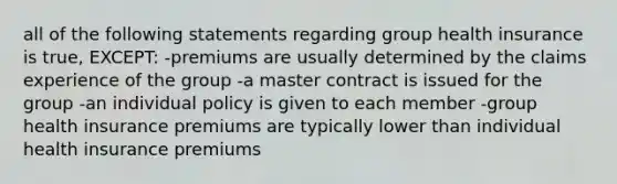 all of the following statements regarding group health insurance is true, EXCEPT: -premiums are usually determined by the claims experience of the group -a master contract is issued for the group -an individual policy is given to each member -group health insurance premiums are typically lower than individual health insurance premiums