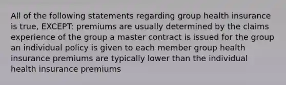 All of the following statements regarding group health insurance is true, EXCEPT: premiums are usually determined by the claims experience of the group a master contract is issued for the group an individual policy is given to each member group health insurance premiums are typically lower than the individual health insurance premiums