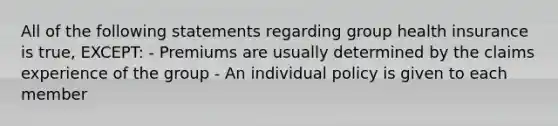 All of the following statements regarding group health insurance is true, EXCEPT: - Premiums are usually determined by the claims experience of the group - An individual policy is given to each member