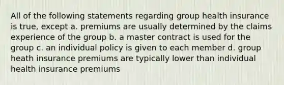 All of the following statements regarding group health insurance is true, except a. premiums are usually determined by the claims experience of the group b. a master contract is used for the group c. an individual policy is given to each member d. group heath insurance premiums are typically lower than individual health insurance premiums