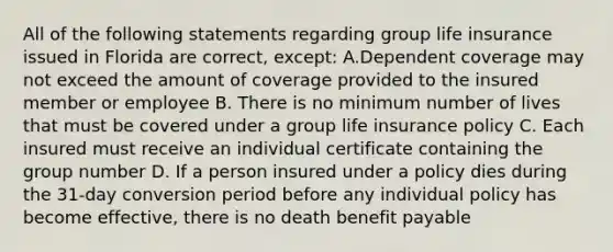 All of the following statements regarding group life insurance issued in Florida are correct, except: A.Dependent coverage may not exceed the amount of coverage provided to the insured member or employee B. There is no minimum number of lives that must be covered under a group life insurance policy C. Each insured must receive an individual certificate containing the group number D. If a person insured under a policy dies during the 31-day conversion period before any individual policy has become effective, there is no death benefit payable