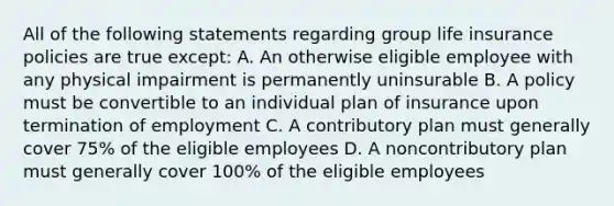 All of the following statements regarding group life insurance policies are true except: A. An otherwise eligible employee with any physical impairment is permanently uninsurable B. A policy must be convertible to an individual plan of insurance upon termination of employment C. A contributory plan must generally cover 75% of the eligible employees D. A noncontributory plan must generally cover 100% of the eligible employees