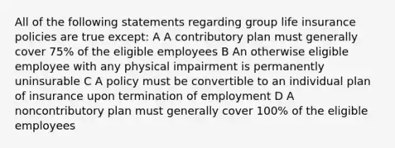 All of the following statements regarding group life insurance policies are true except: A A contributory plan must generally cover 75% of the eligible employees B An otherwise eligible employee with any physical impairment is permanently uninsurable C A policy must be convertible to an individual plan of insurance upon termination of employment D A noncontributory plan must generally cover 100% of the eligible employees