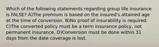 Which of the following statements regarding group life insurance is FALSE? A)The premium is based on the insured's attained age at the time of conversion. B)No proof of insurability is required. C)The converted policy must be a term insurance policy, not permanent insurance. D)Conversion must be done within 31 days from the date coverage is lost.