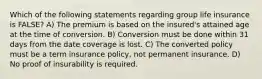 Which of the following statements regarding group life insurance is FALSE? A) The premium is based on the insured's attained age at the time of conversion. B) Conversion must be done within 31 days from the date coverage is lost. C) The converted policy must be a term insurance policy, not permanent insurance. D) No proof of insurability is required.