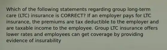 Which of the following statements regarding group long-term care (LTC) insurance is CORRECT? If an employer pays for LTC insurance, the premiums are tax deductible to the employer and are taxable income to the employee. Group LTC insurance offers lower rates and employees can get coverage by providing evidence of insurability