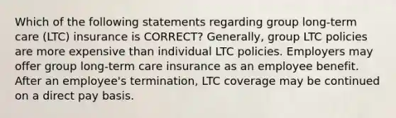 Which of the following statements regarding group long-term care (LTC) insurance is CORRECT? Generally, group LTC policies are more expensive than individual LTC policies. Employers may offer group long-term care insurance as an employee benefit. After an employee's termination, LTC coverage may be continued on a direct pay basis.