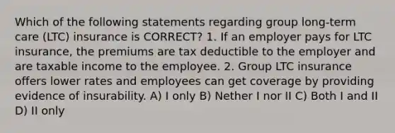 Which of the following statements regarding group long-term care (LTC) insurance is CORRECT? 1. If an employer pays for LTC insurance, the premiums are tax deductible to the employer and are taxable income to the employee. 2. Group LTC insurance offers lower rates and employees can get coverage by providing evidence of insurability. A) I only B) Nether I nor II C) Both I and II D) II only