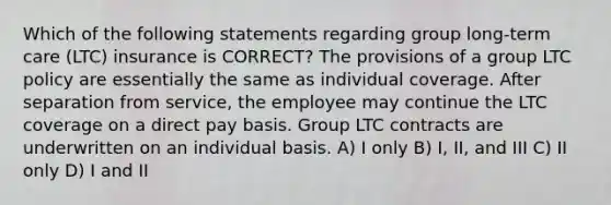 Which of the following statements regarding group long-term care (LTC) insurance is CORRECT? The provisions of a group LTC policy are essentially the same as individual coverage. After separation from service, the employee may continue the LTC coverage on a direct pay basis. Group LTC contracts are underwritten on an individual basis. A) I only B) I, II, and III C) II only D) I and II