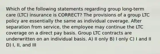 Which of the following statements regarding group long-term care (LTC) insurance is CORRECT? The provisions of a group LTC policy are essentially the same as individual coverage. After separation from service, the employee may continue the LTC coverage on a direct pay basis. Group LTC contracts are underwritten on an individual basis. A) II only B) I only C) I and II D) I, II, and III