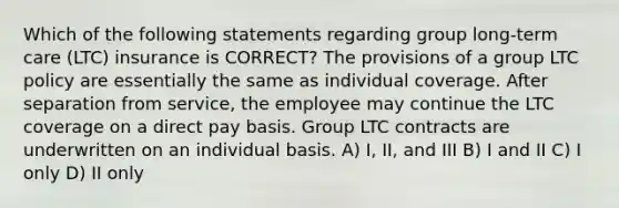 Which of the following statements regarding group long-term care (LTC) insurance is CORRECT? The provisions of a group LTC policy are essentially the same as individual coverage. After separation from service, the employee may continue the LTC coverage on a direct pay basis. Group LTC contracts are underwritten on an individual basis. A) I, II, and III B) I and II C) I only D) II only