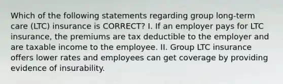 Which of the following statements regarding group long-term care (LTC) insurance is CORRECT? I. If an employer pays for LTC insurance, the premiums are tax deductible to the employer and are taxable income to the employee. II. Group LTC insurance offers lower rates and employees can get coverage by providing evidence of insurability.