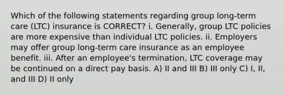 Which of the following statements regarding group long-term care (LTC) insurance is CORRECT? i. Generally, group LTC policies are more expensive than individual LTC policies. ii. Employers may offer group long-term care insurance as an employee benefit. iii. After an employee's termination, LTC coverage may be continued on a direct pay basis. A) II and III B) III only C) I, II, and III D) II only