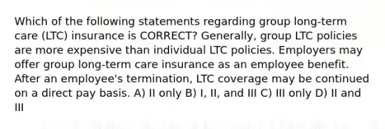 Which of the following statements regarding group long-term care (LTC) insurance is CORRECT? Generally, group LTC policies are more expensive than individual LTC policies. Employers may offer group long-term care insurance as an employee benefit. After an employee's termination, LTC coverage may be continued on a direct pay basis. A) II only B) I, II, and III C) III only D) II and III