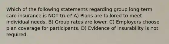 Which of the following statements regarding group long-term care insurance is NOT true? A) Plans are tailored to meet individual needs. B) Group rates are lower. C) Employers choose plan coverage for participants. D) Evidence of insurability is not required.