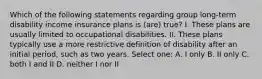 Which of the following statements regarding group long-term disability income insurance plans is (are) true? I. These plans are usually limited to occupational disabilities. II. These plans typically use a more restrictive definition of disability after an initial period, such as two years. Select one: A. I only B. II only C. both I and II D. neither I nor II