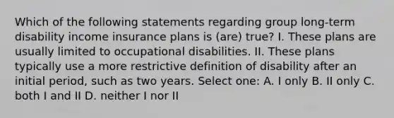 Which of the following statements regarding group long-term disability income insurance plans is (are) true? I. These plans are usually limited to occupational disabilities. II. These plans typically use a more restrictive definition of disability after an initial period, such as two years. Select one: A. I only B. II only C. both I and II D. neither I nor II