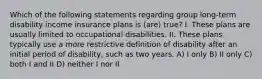 Which of the following statements regarding group long-term disability income insurance plans is (are) true? I. These plans are usually limited to occupational disabilities. II. These plans typically use a more restrictive definition of disability after an initial period of disability, such as two years. A) I only B) II only C) both I and II D) neither I nor II