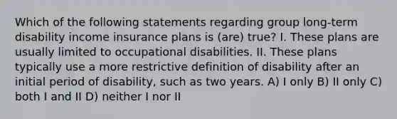 Which of the following statements regarding group long-term disability income insurance plans is (are) true? I. These plans are usually limited to occupational disabilities. II. These plans typically use a more restrictive definition of disability after an initial period of disability, such as two years. A) I only B) II only C) both I and II D) neither I nor II