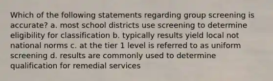 Which of the following statements regarding group screening is accurate? a. most school districts use screening to determine eligibility for classification b. typically results yield local not national norms c. at the tier 1 level is referred to as uniform screening d. results are commonly used to determine qualification for remedial services