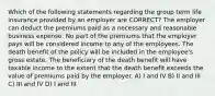 Which of the following statements regarding the group term life insurance provided by an employer are CORRECT? The employer can deduct the premiums paid as a necessary and reasonable business expense. No part of the premiums that the employer pays will be considered income to any of the employees. The death benefit of the policy will be included in the employee's gross estate. The beneficiary of the death benefit will have taxable income to the extent that the death benefit exceeds the value of premiums paid by the employer. A) I and IV B) II and III C) III and IV D) I and III