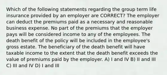 Which of the following statements regarding the group term life insurance provided by an employer are CORRECT? The employer can deduct the premiums paid as a necessary and reasonable business expense. No part of the premiums that the employer pays will be considered income to any of the employees. The death benefit of the policy will be included in the employee's gross estate. The beneficiary of the death benefit will have taxable income to the extent that the death benefit exceeds the value of premiums paid by the employer. A) I and IV B) II and III C) III and IV D) I and III