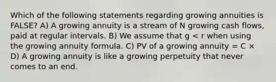 Which of the following statements regarding growing annuities is FALSE? A) A growing annuity is a stream of N growing cash flows, paid at regular intervals. B) We assume that g < r when using the growing annuity formula. C) PV of a growing annuity = C × D) A growing annuity is like a growing perpetuity that never comes to an end.