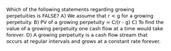 Which of the following statements regarding growing perpetuities is FALSE? A) We assume that r < g for a growing perpetuity. B) PV of a growing perpetuity = C/(r - g) C) To find the value of a growing perpetuity one cash flow at a time would take forever. D) A growing perpetuity is a cash flow stream that occurs at regular intervals and grows at a constant rate forever.