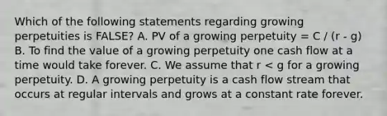 Which of the following statements regarding growing perpetuities is​ FALSE? A. PV of a growing perpetuity​ = C / (r - g) B. To find the value of a growing perpetuity one cash flow at a time would take forever. C. We assume that r​ < g for a growing perpetuity. D. A growing perpetuity is a cash flow stream that occurs at regular intervals and grows at a constant rate forever.