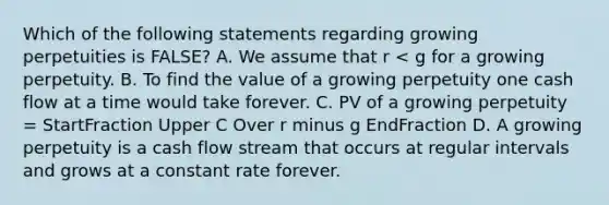 Which of the following statements regarding growing perpetuities is​ FALSE? A. We assume that r​ < g for a growing perpetuity. B. To find the value of a growing perpetuity one cash flow at a time would take forever. C. PV of a growing perpetuity​ = StartFraction Upper C Over r minus g EndFraction D. A growing perpetuity is a cash flow stream that occurs at regular intervals and grows at a constant rate forever.