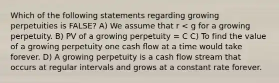 Which of the following statements regarding growing perpetuities is FALSE? A) We assume that r < g for a growing perpetuity. B) PV of a growing perpetuity = C C) To find the value of a growing perpetuity one cash flow at a time would take forever. D) A growing perpetuity is a cash flow stream that occurs at regular intervals and grows at a constant rate forever.