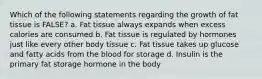 Which of the following statements regarding the growth of fat tissue is FALSE? a. Fat tissue always expands when excess calories are consumed b. Fat tissue is regulated by hormones just like every other body tissue c. Fat tissue takes up glucose and fatty acids from the blood for storage d. Insulin is the primary fat storage hormone in the body