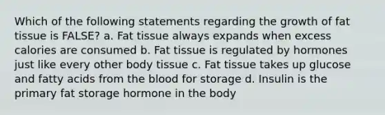 Which of the following statements regarding the growth of fat tissue is FALSE? a. Fat tissue always expands when excess calories are consumed b. Fat tissue is regulated by hormones just like every other body tissue c. Fat tissue takes up glucose and fatty acids from the blood for storage d. Insulin is the primary fat storage hormone in the body