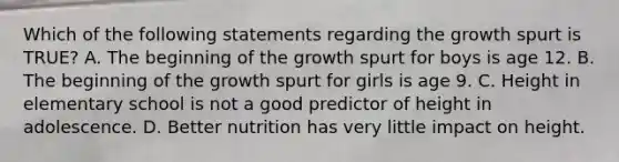 Which of the following statements regarding the growth spurt is TRUE? A. The beginning of the growth spurt for boys is age 12. B. The beginning of the growth spurt for girls is age 9. C. Height in elementary school is not a good predictor of height in adolescence. D. Better nutrition has very little impact on height.