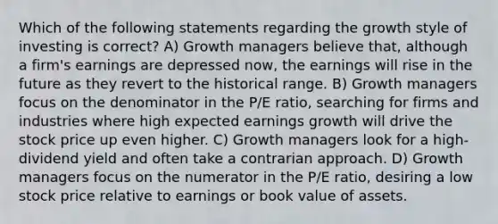 Which of the following statements regarding the growth style of investing is correct? A) Growth managers believe that, although a firm's earnings are depressed now, the earnings will rise in the future as they revert to the historical range. B) Growth managers focus on the denominator in the P/E ratio, searching for firms and industries where high expected earnings growth will drive the stock price up even higher. C) Growth managers look for a high-dividend yield and often take a contrarian approach. D) Growth managers focus on the numerator in the P/E ratio, desiring a low stock price relative to earnings or book value of assets.