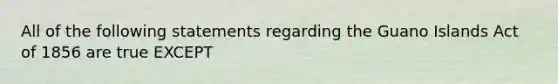 All of the following statements regarding the Guano Islands Act of 1856 are true EXCEPT