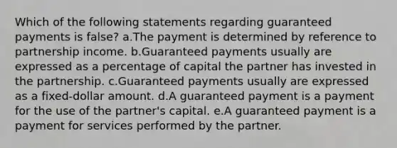 Which of the following statements regarding guaranteed payments is false? a.The payment is determined by reference to partnership income. b.Guaranteed payments usually are expressed as a percentage of capital the partner has invested in the partnership. c.Guaranteed payments usually are expressed as a fixed-dollar amount. d.A guaranteed payment is a payment for the use of the partner's capital. e.A guaranteed payment is a payment for services performed by the partner.