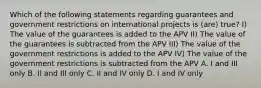 Which of the following statements regarding guarantees and government restrictions on international projects is (are) true? I) The value of the guarantees is added to the APV II) The value of the guarantees is subtracted from the APV III) The value of the government restrictions is added to the APV IV) The value of the government restrictions is subtracted from the APV A. I and III only B. II and III only C. II and IV only D. I and IV only