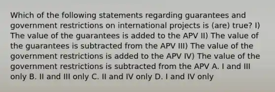 Which of the following statements regarding guarantees and government restrictions on international projects is (are) true? I) The value of the guarantees is added to the APV II) The value of the guarantees is subtracted from the APV III) The value of the government restrictions is added to the APV IV) The value of the government restrictions is subtracted from the APV A. I and III only B. II and III only C. II and IV only D. I and IV only