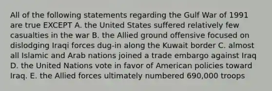 All of the following statements regarding the Gulf War of 1991 are true EXCEPT A. the United States suffered relatively few casualties in the war B. the Allied ground offensive focused on dislodging Iraqi forces dug-in along the Kuwait border C. almost all Islamic and Arab nations joined a trade embargo against Iraq D. the United Nations vote in favor of American policies toward Iraq. E. the Allied forces ultimately numbered 690,000 troops