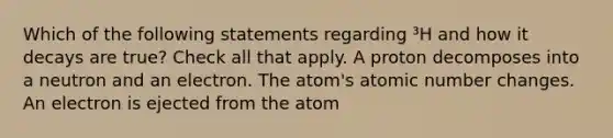 Which of the following statements regarding ³H and how it decays are true? Check all that apply. A proton decomposes into a neutron and an electron. The atom's atomic number changes. An electron is ejected from the atom