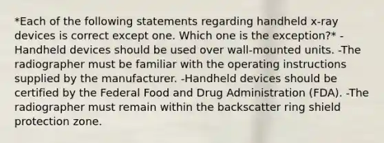 *Each of the following statements regarding handheld x-ray devices is correct except one. Which one is the exception?* -Handheld devices should be used over wall-mounted units. -The radiographer must be familiar with the operating instructions supplied by the manufacturer. -Handheld devices should be certified by the Federal Food and Drug Administration (FDA). -The radiographer must remain within the backscatter ring shield protection zone.