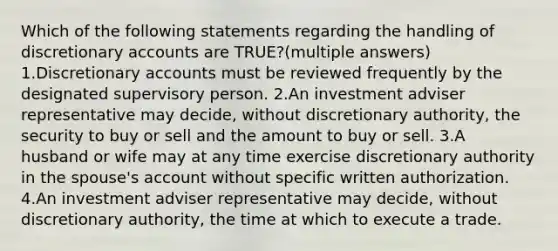 Which of the following statements regarding the handling of discretionary accounts are TRUE?(multiple answers) 1.Discretionary accounts must be reviewed frequently by the designated supervisory person. 2.An investment adviser representative may decide, without discretionary authority, the security to buy or sell and the amount to buy or sell. 3.A husband or wife may at any time exercise discretionary authority in the spouse's account without specific written authorization. 4.An investment adviser representative may decide, without discretionary authority, the time at which to execute a trade.