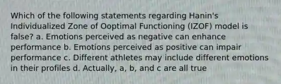 Which of the following statements regarding Hanin's Individualized Zone of Ooptimal Functioning (IZOF) model is false? a. Emotions perceived as negative can enhance performance b. Emotions perceived as positive can impair performance c. Different athletes may include different emotions in their profiles d. Actually, a, b, and c are all true