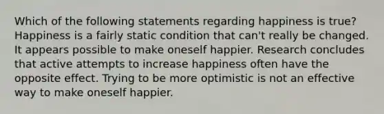 Which of the following statements regarding happiness is true? Happiness is a fairly static condition that can't really be changed. It appears possible to make oneself happier. Research concludes that active attempts to increase happiness often have the opposite effect. Trying to be more optimistic is not an effective way to make oneself happier.